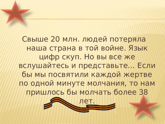 Свыше 20 млн. людей потеряла наша страна в той войне. Язык цифр скуп. Но вы все же вслушайтесь и представьте… Если бы мы посвятили каждой жертве по одной минуте молчания, то нам пришлось бы молчать более 38 лет. 