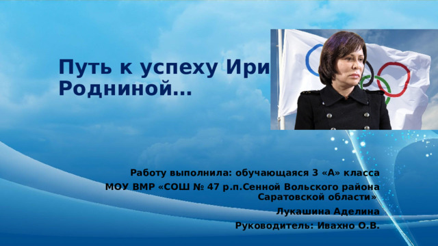 Путь к успеху Ирины Родниной… Работу выполнила: обучающаяся 3 «А» класса  МОУ ВМР «СОШ № 47 р.п.Сенной Вольского района Саратовской области» Лукашина Аделина Руководитель: Ивахно О.В. 