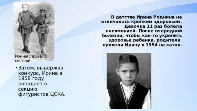 В детстве Ирина Роднина не отличалась крепким здоровьем. Девочка 11 раз болела пневмонией. После очередной болезни, чтобы как-то укрепить здоровье ребенка, родители привели Ирину в 1954 на каток.   Ирина(справа) с сестрой Затем, выдержав конкурс, Ирина в 1958 году попадает в секцию фигуристов ЦСКА. 