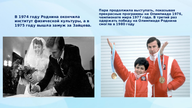 Пара продолжила выступать, показывая прекрасные программы на Олимпиаде 1976, чемпионате мира 1977 года. В третий раз одержать победу на Олимпиаде Роднина смогла в 1980 году В 1974 году Роднина окончила институт физической культуры, а в 1975 году вышла замуж за Зайцева.  