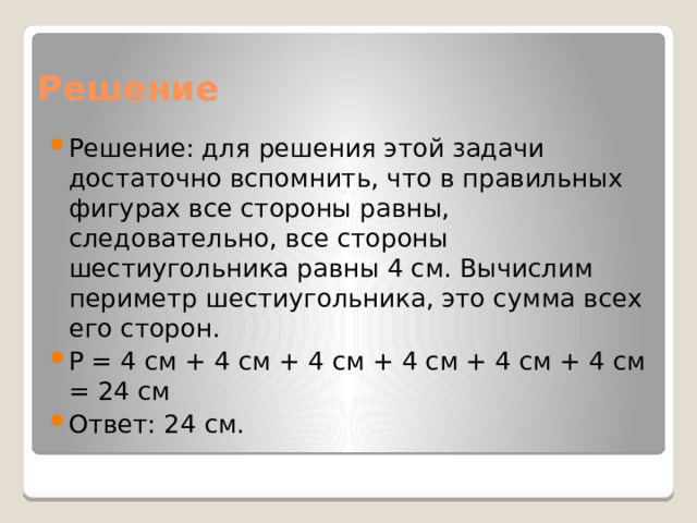 Решение Решение: для решения этой задачи достаточно вспомнить, что в правильных фигурах все стороны равны, следовательно, все стороны шестиугольника равны 4 см. Вычислим периметр шестиугольника, это сумма всех его сторон. Р = 4 см + 4 см + 4 см + 4 см + 4 см + 4 см = 24 см Ответ: 24 см. 