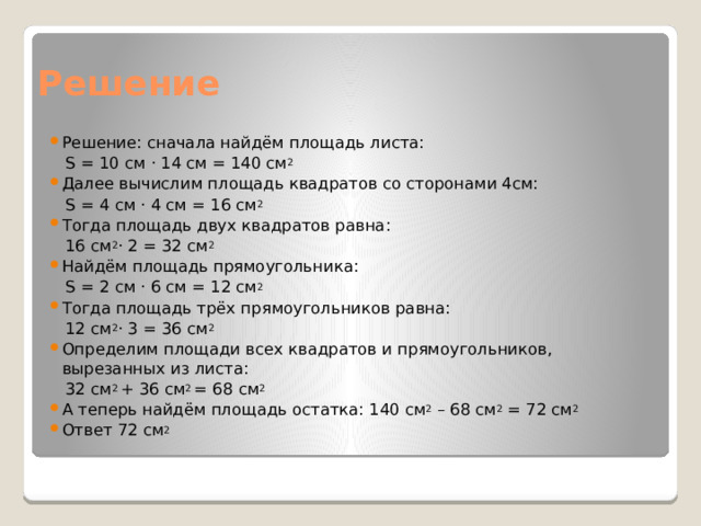 Решение Решение: сначала найдём площадь листа:  S = 10 cм · 14 см = 140 см 2 Далее вычислим площадь квадратов со сторонами 4см:  S = 4 cм · 4 см = 16 см 2 Тогда площадь двух квадратов равна:  16 см 2 · 2 = 32 см 2 Найдём площадь прямоугольника:  S = 2 cм · 6 см = 12 см 2 Тогда площадь трёх прямоугольников равна:  12 см 2 · 3 = 36 см 2 Определим площади всех квадратов и прямоугольников, вырезанных из листа:  32 см 2  + 36 см 2  = 68 см 2 А теперь найдём площадь остатка: 140 см 2  – 68 см 2  = 72 см 2 Ответ 72 см 2 