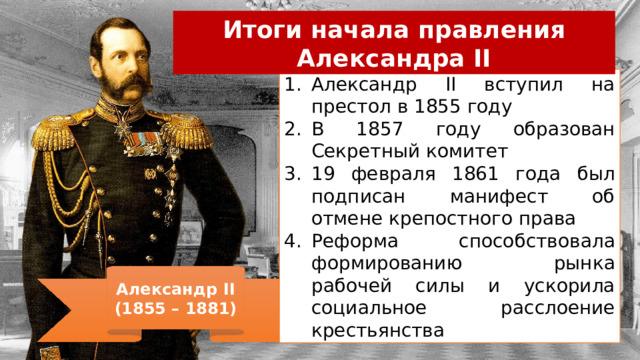 Итоги начала правления Александра II Александр II вступил на престол в 1855 году В 1857 году образован Секретный комитет 19 февраля 1861 года был подписан манифест об отмене крепостного права Реформа способствовала формированию рынка рабочей силы и ускорила социальное расслоение крестьянства Александр II (1855 – 1881) 