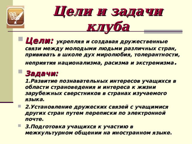 Цели и задачи клуба Цели:  укрепляя и создавая дружественные связи между молодыми людьми различных стран, прививать в школе дух миролюбия, толерантности, неприятия национализма, расизма и экстремизма . Задачи:   1.Развитие познавательных интересов учащихся в области страноведения и интереса к жизни зарубежных сверстников в странах изучаемого языка. 2.Установление дружеских связей с учащимися других стран путем переписки по электронной почте. 3.Подготовка учащихся к участию в межкультурном общении на иностранном языке.  