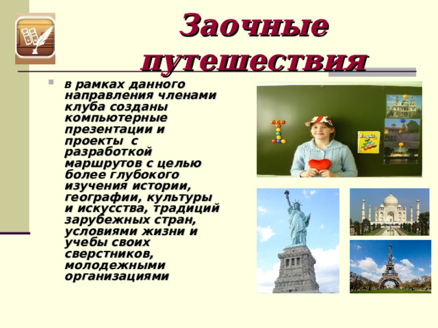 Заочные путешествия В рамках данного направления членами клуба созданы компьютерные презентации и проекты с разработкой маршрутов с целью более глубокого изучения истории, географии, культуры и искусства, традиций зарубежных стран, условиями жизни и учебы своих сверстников, молодежными организациями 