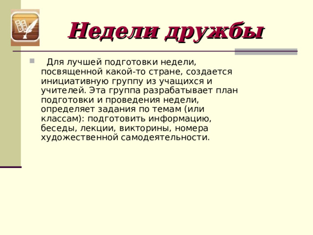 Недели дружбы    Для лучшей подготовки недели, посвященной какой-то стране, создается инициативную группу из учащихся и учителей. Эта группа разрабатывает план подготовки и проведения недели, определяет задания по темам (или классам): подготовить информацию, беседы, лекции, викторины, номера художественной самодеятельности. 