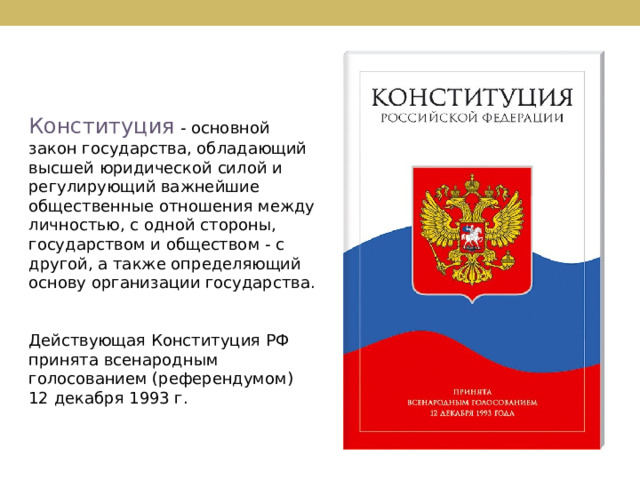 Конституция - основной закон государства, обладающий высшей юридической силой и регулирующий важнейшие общественные отношения между личностью, с одной стороны, государством и обществом - с другой, а также определяющий основу организации государства. Действующая Конституция РФ принята всенародным голосованием (референдумом) 12 декабря 1993 г. 