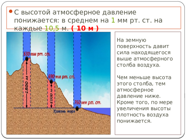 С высотой атмосферное давление понижается: в среднем на  1  мм рт. ст. на каждые  10,5  м. ( 10 м ) На земную поверхность давит сила находящегося выше атмосферного столба воздуха. Чем меньше высота этого столба, тем атмосферное давление ниже. Кроме того, по мере увеличения высоты плотность воздуха понижается.   