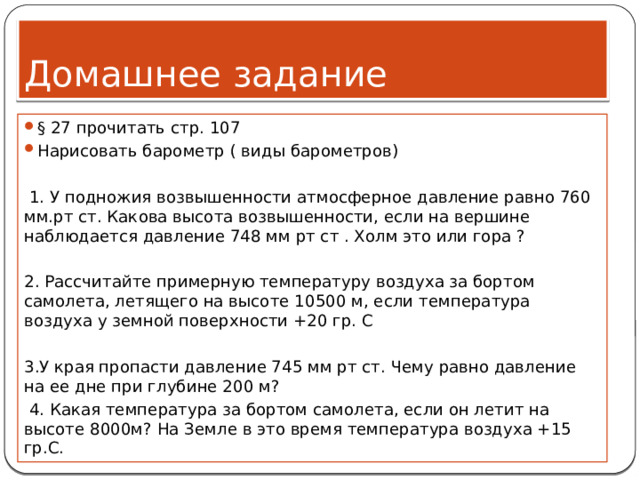 Домашнее задание § 27 прочитать стр. 107 Нарисовать барометр ( виды барометров)  1. У подножия возвышенности атмосферное давление равно 760 мм.рт ст. Какова высота возвышенности, если на вершине наблюдается давление 748 мм рт ст . Холм это или гора ?   2. Рассчитайте примерную температуру воздуха за бортом самолета, летящего на высоте 10500 м, если температура воздуха у земной поверхности +20 гр. С   3.У края пропасти давление 745 мм рт ст. Чему равно давление на ее дне при глубине 200 м?   4. Какая температура за бортом самолета, если он летит на высоте 8000м? На Земле в это время температура воздуха +15 гр.С. 