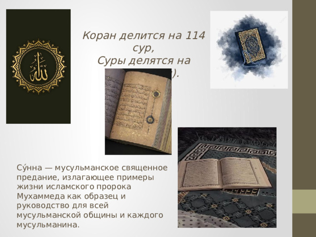 Коран делится на 114 сур, Суры делятся на аяты(главы). Су́нна — мусульманское священное предание, излагающее примеры жизни исламского пророка Мухаммеда как образец и руководство для всей мусульманской общины и каждого мусульманина. 