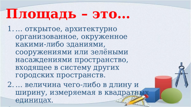 Площадь – это… … открытое, архитектурно организованное, окруженное какими-либо зданиями, сооружениями или зелёными насаждениями пространство, входящее в систему других городских пространств. … величина чего-либо в длину и ширину, измеряемая в квадратных единицах. … часть поверхности, ограниченная каким-либо замкнутым контуром.   