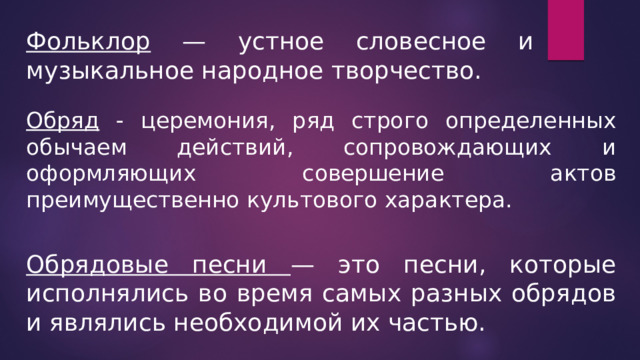 Фольклор — устное словесное и музыкальное народное творчество. Обряд - церемония, ряд строго определенных обычаем действий, сопровождающих и оформляющих совершение актов преимущественно культового характера. Обрядовые песни — это песни, которые исполнялись во время самых разных обрядов и являлись необходимой их частью. 