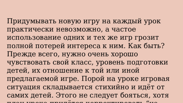 Придумывать новую игру на каждый урок практически невозможно, а частое использование одних и тех же игр грозит полной потерей интереса к ним. Как быть? Прежде всего, нужно очень хорошо чувствовать свой класс, уровень подготовки детей, их отношение к той или иной предлагаемой игре. Порой на уроке игровая ситуация складывается стихийно и идёт от самих детей. Этого не следует бояться, хотя план урока придётся корректировать “на ходу”. 
