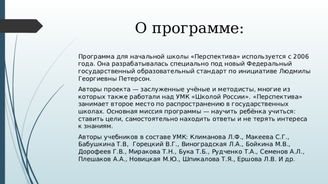 О программе: Программа для начальной школы «Перспектива» используется с 2006 года. Она разрабатывалась специально под новый Федеральный государственный образовательный стандарт по инициативе Людмилы Георгиевны Петерсон. Авторы проекта — заслуженные учёные и методисты, многие из которых также работали над УМК «Школой России». «Перспектива» занимает второе место по распространению в государственных школах. Основная миссия программы — научить ребёнка учиться: ставить цели, самостоятельно находить ответы и не терять интереса к знаниям. Авторы учебников в составе УМК: Климанова Л.Ф., Макеева С.Г., Бабушкина Т.В, Горецкий В.Г., Виноградская Л.А., Бойкина М.В., Дорофеев Г.В., Миракова Т.Н., Бука Т.Б., Рудченко Т.А., Семенов А.Л., Плешаков А.А., Новицкая М.Ю., Шпикалова Т.Я., Ершова Л.В. И др. 