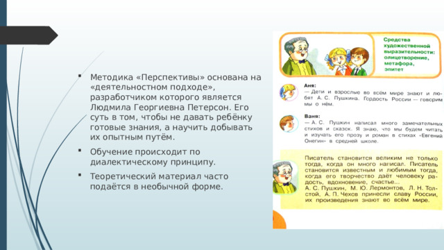 Методика «Перспективы» основана на «деятельностном подходе», разработчиком которого является Людмила Георгиевна Петерсон. Его суть в том, чтобы не давать ребёнку готовые знания, а научить добывать их опытным путём. Обучение происходит по диалектическому принципу. Теоретический материал часто подаётся в необычной форме. 