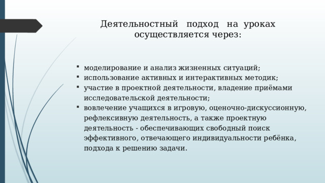 Деятельностный подход на уроках осуществляется через:   моделирование и анализ жизненных ситуаций; использование активных и интерактивных методик; участие в проектной деятельности, владение приёмами исследовательской деятельности; вовлечение учащихся в игровую, оценочно-дискуссионную, рефлексивную деятельность, а также проектную деятельность - обеспечивающих свободный поиск эффективного, отвечающего индивидуальности ребёнка, подхода к решению задачи. 