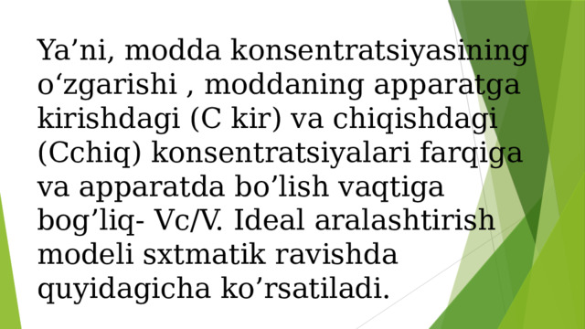 Ya’ni, modda konsentratsiyasining o‘zgarishi , moddaning apparatga kirishdagi (C kir) va chiqishdagi (Cchiq) konsentratsiyalari farqiga va apparatda bo’lish vaqtiga bog’liq- Vc/V. Ideal aralashtirish modeli sxtmatik ravishda quyidagicha ko’rsatiladi. 