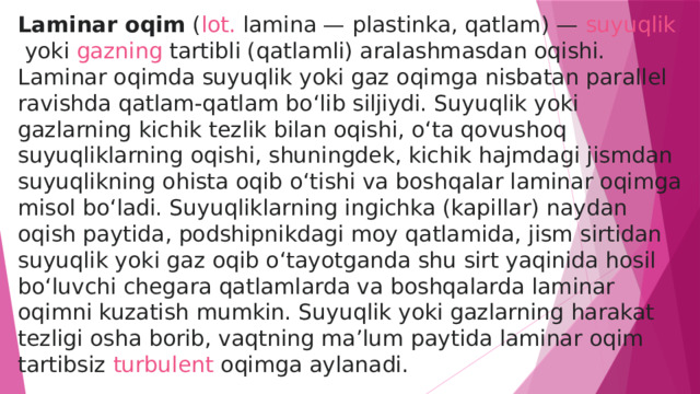 Laminar oqim  ( lot.  lamina — plastinka, qatlam) —  suyuqlik  yoki  gazning  tartibli (qatlamli) aralashmasdan oqishi. Laminar oqimda suyuqlik yoki gaz oqimga nisbatan parallel ravishda qatlam-qatlam boʻlib siljiydi. Suyuqlik yoki gazlarning kichik tezlik bilan oqishi, oʻta qovushoq suyuqliklarning oqishi, shuningdek, kichik hajmdagi jismdan suyuqlikning ohista oqib oʻtishi va boshqalar laminar oqimga misol boʻladi. Suyuqliklarning ingichka (kapillar) naydan oqish paytida, podshipnikdagi moy qatlamida, jism sirtidan suyuqlik yoki gaz oqib oʻtayotganda shu sirt yaqinida hosil boʻluvchi chegara qatlamlarda va boshqalarda laminar oqimni kuzatish mumkin. Suyuqlik yoki gazlarning harakat tezligi osha borib, vaqtning maʼlum paytida laminar oqim tartibsiz  turbulent oqimga  aylanadi. 