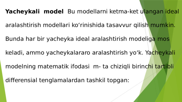 Yacheykali model  Bu modellarni ketma-ket ulangan ideal aralashtirish modellari ko‘rinishida tasavvur qilish mumkin. Bunda har bir yacheyka ideal aralashtirish modeliga mos keladi, ammo yacheykalararo aralashtirish yo‘k. Yacheykali modelning matematik ifodasi m- ta chiziqli birinchi tartibli differensial tenglamalardan tashkil topgan:   