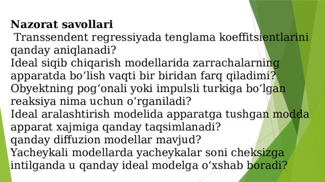 Nazorat savollari   Transsendent regressiyada tenglama koeffitsientlarini qanday aniqlanadi?  Ideal siqib chiqarish modellarida zarrachalarning apparatda bo‘lish vaqti bir biridan farq qiladimi?  Obyektning pog‘onali yoki impulsli turkiga bo‘lgan reaksiya nima uchun o‘rganiladi?  Ideal aralashtirish modelida apparatga tushgan modda apparat xajmiga qanday taqsimlanadi?  qanday diffuzion modellar mavjud?  Yacheykali modellarda yacheykalar soni cheksizga intilganda u qanday ideal modelga o‘xshab boradi?   