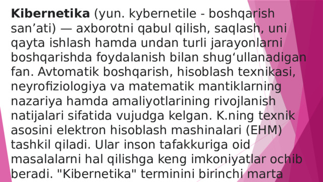 Kibernetika  (yun. kybernetile - boshqarish sanʼati) — axborotni qabul qilish, saqlash, uni qayta ishlash hamda undan turli jarayonlarni boshqarishda foydalanish bilan shugʻullanadigan fan. Avtomatik boshqarish, hisoblash texnikasi, neyrofiziologiya va matematik mantiklarning nazariya hamda amaliyotlarining rivojlanish natijalari sifatida vujudga kelgan. K.ning texnik asosini elektron hisoblash mashinalari (EHM) tashkil qiladi. Ular inson tafakkuriga oid masalalarni hal qilishga keng imkoniyatlar ochib beradi. 