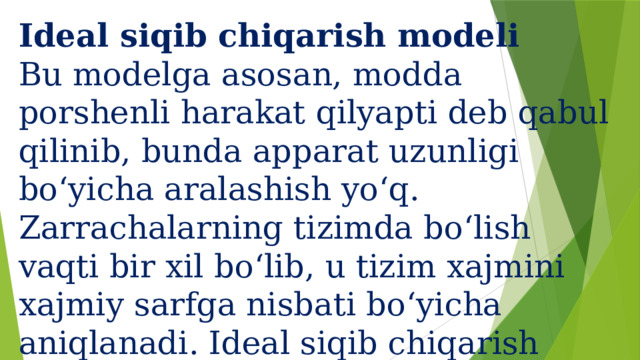 Ideal siqib chiqarish modeli  Bu modelga asosan, modda porshenli harakat qilyapti deb qabul qilinib, bunda apparat uzunligi bo‘yicha aralashish yo‘q.  Zarrachalarning tizimda bo‘lish vaqti bir xil bo‘lib, u tizim xajmini xajmiy sarfga nisbati bo‘yicha aniqlanadi. Ideal siqib chiqarish modeli quyidagi matematik ifoda orqali ifodalanadi.   