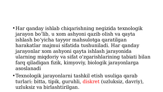 Har qanday ishlab chiqarishning negizida texnologik jarayon bo‘lib, u xom ashyoni qazib olish va qayta ishlash bo‘yicha tayyor mahsulotga qaratilgan harakatlar majmui sifatida tushuniladi. Har qanday jarayonlar xom ashyoni qayta ishlash jarayonida ularning miqdoriy va sifat o'zgarishlarining tabiati bilan farq qiladigan fizik, kimyoviy, biologik jarayonlarga asoslanadi Texnologik jarayonlarni tashkil etish usuliga qarab turlari: bitta, tipik, guruhli, diskret (uzluksiz, davriy), uzluksiz va birlashtirilgan . 