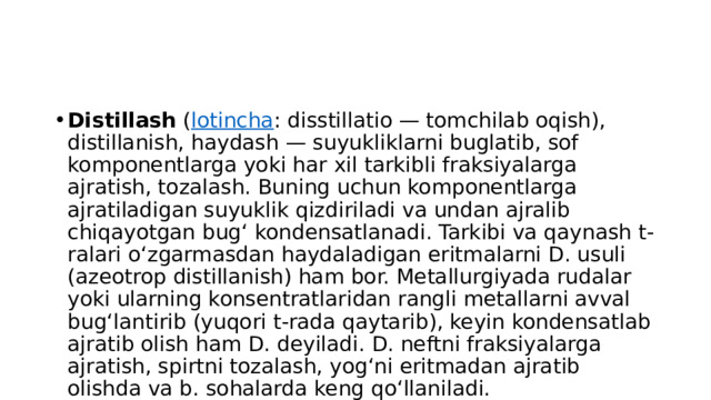 Distillash  ( lotincha : disstillatio — tomchilab oqish), distillanish, haydash — suyukliklarni buglatib, sof komponentlarga yoki har xil tarkibli fraksiyalarga ajratish, tozalash. Buning uchun komponentlarga ajratiladigan suyuklik qizdiriladi va undan ajralib chiqayotgan bugʻ kondensatlanadi. Tarkibi va qaynash t-ralari oʻzgarmasdan haydaladigan eritmalarni D. usuli (azeotrop distillanish) ham bor. Metallurgiyada rudalar yoki ularning konsentratlaridan rangli metallarni avval bugʻlantirib (yuqori t-rada qaytarib), keyin kondensatlab ajratib olish ham D. deyiladi. D. neftni fraksiyalarga ajratish, spirtni tozalash, yogʻni eritmadan ajratib olishda va b. sohalarda keng qoʻllaniladi. 