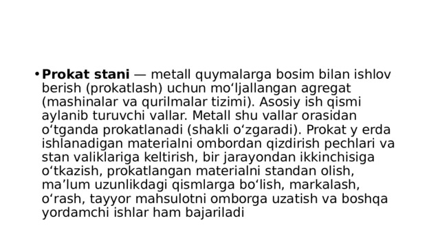 Prokat stani  — metall quymalarga bosim bilan ishlov berish (prokatlash) uchun moʻljallangan agregat (mashinalar va qurilmalar tizimi). Asosiy ish qismi aylanib turuvchi vallar. Metall shu vallar orasidan oʻtganda prokatlanadi (shakli oʻzgaradi). Prokat y erda ishlanadigan materialni ombordan qizdirish pechlari va stan valiklariga keltirish, bir jarayondan ikkinchisiga oʻtkazish, prokatlangan materialni standan olish, maʼlum uzunlikdagi qismlarga boʻlish, markalash, oʻrash, tayyor mahsulotni omborga uzatish va boshqa yordamchi ishlar ham bajariladi 