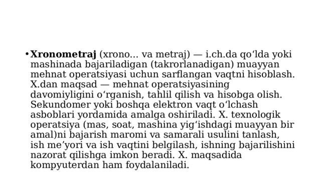 Xronometraj  (xrono... va metraj) — i.ch.da qoʻlda yoki mashinada bajariladigan (takrorlanadigan) muayyan mehnat operatsiyasi uchun sarflangan vaqtni hisoblash. X.dan maqsad — mehnat operatsiyasining davomiyligini oʻrganish, tahlil qilish va hisobga olish. Sekundomer yoki boshqa elektron vaqt oʻlchash asboblari yordamida amalga oshiriladi. X. texnologik operatsiya (mas, soat, mashina yigʻishdagi muayyan bir amal)ni bajarish maromi va samarali usulini tanlash, ish meʼyori va ish vaqtini belgilash, ishning bajarilishini nazorat qilishga imkon beradi. X. maqsadida kompyuterdan ham foydalaniladi. 