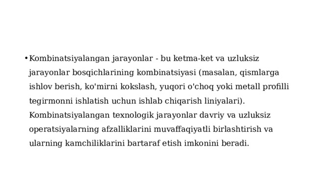 Kombinatsiyalangan jarayonlar - bu ketma-ket va uzluksiz jarayonlar bosqichlarining kombinatsiyasi (masalan, qismlarga ishlov berish, ko'mirni kokslash, yuqori o'choq yoki metall profilli tegirmonni ishlatish uchun ishlab chiqarish liniyalari). Kombinatsiyalangan texnologik jarayonlar davriy va uzluksiz operatsiyalarning afzalliklarini muvaffaqiyatli birlashtirish va ularning kamchiliklarini bartaraf etish imkonini beradi. 