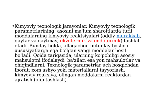 Kimyoviy texnologik jarayonlar. Kimyoviy texnologik parametrlarining asosini ma'lum sharoitlarda turli moddalarning kimyoviy reaktsiyalari (oddiy  murakkab , qaytar va qaytmas, ekzotermik va endotermik ) tashkil etadi. Bunday holda, allaqachon butunlay boshqa xususiyatlarga ega bo'lgan yangi moddalar hosil bo'ladi. Qoida tariqasida, ularning ko'pchiligi asosiy mahsulotni ifodalaydi, ba'zilari esa yon mahsulotlar va chiqindilarni. Texnologik parametrlar uch bosqichdan iborat: xom ashyo yoki materiallarni tayyorlash, kimyoviy reaksiya, olingan moddalarni reaktordan ajratish (olib tashlash). 