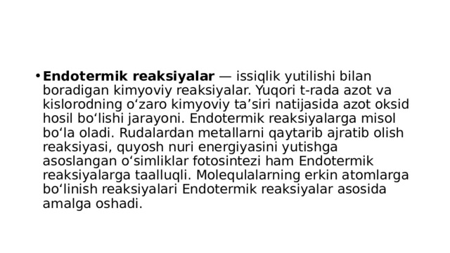 Endotermik reaksiyalar  — issiqlik yutilishi bilan boradigan kimyoviy reaksiyalar. Yuqori t-rada azot va kislorodning oʻzaro kimyoviy taʼsiri natijasida azot oksid hosil boʻlishi jarayoni. Endotermik reaksiyalarga misol boʻla oladi. Rudalardan metallarni qaytarib ajratib olish reaksiyasi, quyosh nuri energiyasini yutishga asoslangan oʻsimliklar fotosintezi ham Endotermik reaksiyalarga taalluqli. Molequlalarning erkin atomlarga boʻlinish reaksiyalari Endotermik reaksiyalar asosida amalga oshadi. 