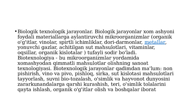 Biologik texnologik jarayonlar. Biologik jarayonlar xom ashyoni foydali materiallarga aylantiruvchi mikroorganizmlar (organik o'g'itlar, vinolar, spirtli ichimliklar, dori-darmonlar,  metallar , yonuvchi gazlar, achitilgan sut mahsulotlari, vitaminlar, oqsillar, organik kislotalar ) tufayli sodir bo'ladi. Biotexnologiya - bu mikroorganizmlar yordamida xomashyodan qimmatli mahsulotlar olishning sanoat texnologiyasi. Biotexnologik jarayonlar qadimdan ma'lum: non pishirish, vino va pivo, pishloq, sirka, sut kislotasi mahsulotlari tayyorlash, suvni bio-tozalash, o'simlik va hayvonot dunyosini zararkunandalarga qarshi kurashish, teri, o'simlik tolalarini qayta ishlash, organik o'g'itlar olish va boshqalar iborat 