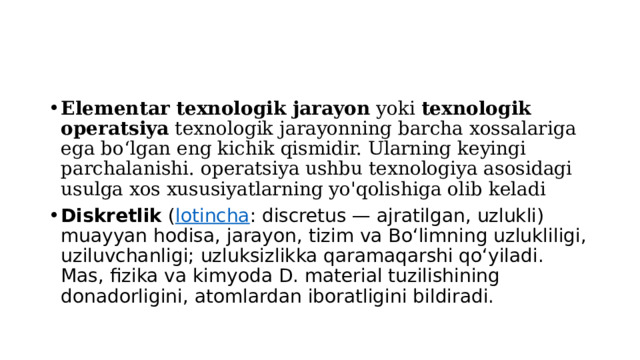 Elementar texnologik jarayon  yoki  texnologik operatsiya  texnologik jarayonning barcha xossalariga ega boʻlgan eng kichik qismidir. Ularning keyingi parchalanishi. operatsiya ushbu texnologiya asosidagi usulga xos xususiyatlarning yo'qolishiga olib keladi Diskretlik  ( lotincha : discretus — ajratilgan, uzlukli) muayyan hodisa, jarayon, tizim va Bo‘limning uzlukliligi, uziluvchanligi; uzluksizlikka qaramaqarshi qoʻyiladi. Mas, fizika va kimyoda D. material tuzilishining donadorligini, atomlardan iboratligini bildiradi. 