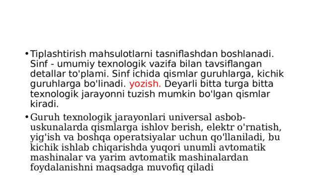 Tiplashtirish mahsulotlarni tasniflashdan boshlanadi. Sinf - umumiy texnologik vazifa bilan tavsiflangan detallar to'plami. Sinf ichida qismlar guruhlarga, kichik guruhlarga bo'linadi. yozish. Deyarli bitta turga bitta texnologik jarayonni tuzish mumkin bo'lgan qismlar kiradi. Guruh texnologik jarayonlari universal asbob-uskunalarda qismlarga ishlov berish, elektr o'rnatish, yig'ish va boshqa operatsiyalar uchun qo'llaniladi, bu kichik ishlab chiqarishda yuqori unumli avtomatik mashinalar va yarim avtomatik mashinalardan foydalanishni maqsadga muvofiq qiladi 