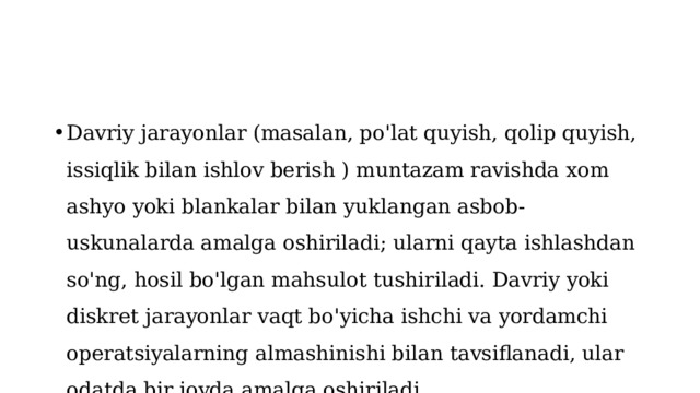 Davriy jarayonlar (masalan, po'lat quyish, qolip quyish, issiqlik bilan ishlov berish ) muntazam ravishda xom ashyo yoki blankalar bilan yuklangan asbob-uskunalarda amalga oshiriladi; ularni qayta ishlashdan so'ng, hosil bo'lgan mahsulot tushiriladi. Davriy yoki diskret jarayonlar vaqt bo'yicha ishchi va yordamchi operatsiyalarning almashinishi bilan tavsiflanadi, ular odatda bir joyda amalga oshiriladi 