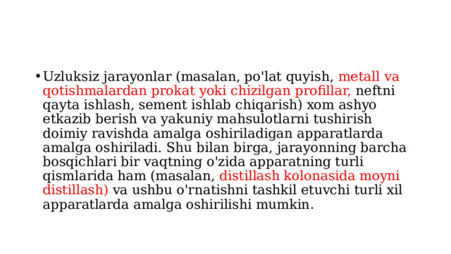 Uzluksiz jarayonlar (masalan, po'lat quyish, metall va qotishmalardan prokat yoki chizilgan profillar, neftni qayta ishlash, sement ishlab chiqarish) xom ashyo etkazib berish va yakuniy mahsulotlarni tushirish doimiy ravishda amalga oshiriladigan apparatlarda amalga oshiriladi. Shu bilan birga, jarayonning barcha bosqichlari bir vaqtning o'zida apparatning turli qismlarida ham (masalan, distillash kolonasida moyni distillash) va ushbu o'rnatishni tashkil etuvchi turli xil apparatlarda amalga oshirilishi mumkin . 