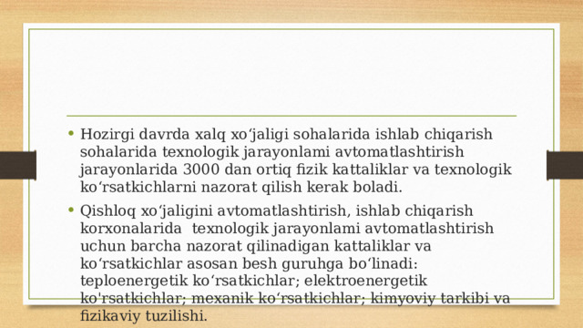 Hozirgi davrda xalq xo‘jaligi sohalarida ishlab chiqarish sohalarida texnologik jarayonlami avtomatlashtirish jarayonlarida 3000 dan ortiq fizik kattaliklar va texnologik ko‘rsatkichlarni nazorat qilish kerak boladi. Qishloq xo‘jaligini avtomatlashtirish, ishlab chiqarish korxonalarida texnologik jarayonlami avtomatlashtirish uchun barcha nazorat qilinadigan kattaliklar va ko‘rsatkichlar asosan besh guruhga bo‘linadi: teploenergetik ko‘rsatkichlar; elektroenergetik ko'rsatkichlar; mexanik ko‘rsatkichlar; kimyoviy tarkibi va fizikaviy tuzilishi. 