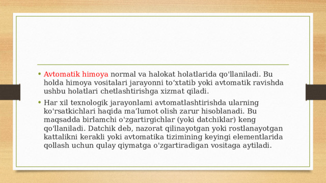 Avtomatik himoya normal va halokat holatlarida qo'llaniladi. Bu holda himoya vositalari jarayonni to‘xtatib yoki avtomatik ravishda ushbu holatlari chetlashtirishga xizmat qiladi. Har xil texnologik jarayonlami avtomatlashtirishda ularning ko'rsatkichlari haqida ma’lumot olish zarur hisoblanadi. Bu maqsadda birlamchi o'zgartirgichlar (yoki datchiklar) keng qo'llaniladi. Datchik deb, nazorat qilinayotgan yoki rostlanayotgan kattalikni kerakli yoki avtomatika tizimining keyingi elementlarida qollash uchun qulay qiymatga o'zgartiradigan vositaga aytiladi. 