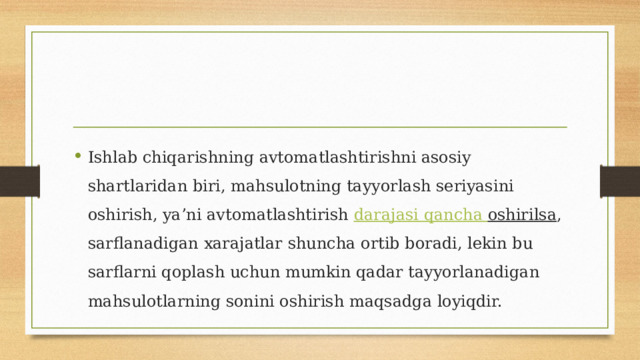 Ishlab chiqarishning avtomatlashtirishni asosiy shartlaridan biri, mahsulotning tayyorlash seriyasini oshirish, ya’ni avtomatlashtirish  darajasi  qancha  oshirilsa , sarflanadigan xarajatlar shuncha ortib boradi, lekin bu sarflarni qoplash uchun mumkin qadar tayyorlanadigan mahsulotlarning sonini oshirish maqsadga loyiqdir. 