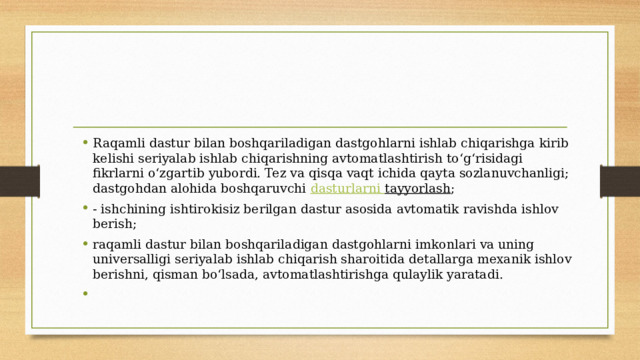 Raqamli dastur bilan boshqariladigan dastgohlarni ishlab chiqarishga kirib kelishi seriyalab ishlab chiqarishning avtomatlashtirish to‘g‘risidagi fikrlarni o‘zgartib yubordi. Tez va qisqa vaqt ichida qayta sozlanuvchanligi; dastgohdan alohida boshqaruvchi  dasturlarni  tayyorlash ; - ishchining ishtirokisiz berilgan dastur asosida avtomatik ravishda ishlov berish; raqamli dastur bilan boshqariladigan dastgohlarni imkonlari va uning universalligi seriyalab ishlab chiqarish sharoitida detallarga mexanik ishlov berishni, qisman bo‘lsada, avtomatlashtirishga qulaylik yaratadi. 