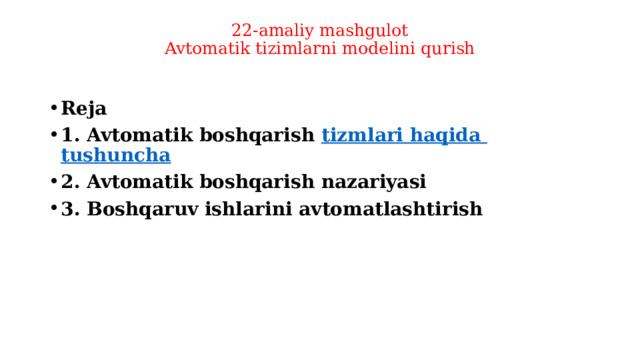 22-amaliy mashgulot  Avtomatik tizimlarni modelini qurish   Reja 1. Avtomatik boshqarish  tizmlari  haqida  tushuncha 2. Avtomatik boshqarish nazariyasi  3. Boshqaruv ishlarini avtomatlashtirish  