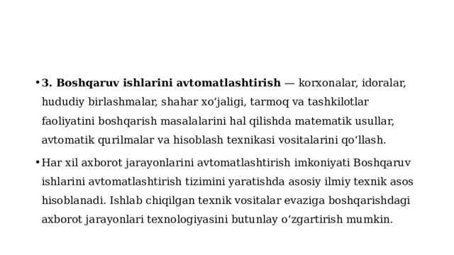 3. Boshqaruv ishlarini avtomatlashtirish  — korxonalar, idoralar, hududiy birlashmalar, shahar xoʻjaligi, tarmoq va tashkilotlar faoliyatini boshqarish masalalarini hal qilishda matematik usullar, avtomatik qurilmalar va hisoblash texnikasi vositalarini qoʻllash. Har xil axborot jarayonlarini avtomatlashtirish imkoniyati Boshqaruv ishlarini avtomatlashtirish tizimini yaratishda asosiy ilmiy texnik asos hisoblanadi. Ishlab chiqilgan texnik vositalar evaziga boshqarishdagi axborot jarayonlari texnologiyasini butunlay oʻzgartirish mumkin . 