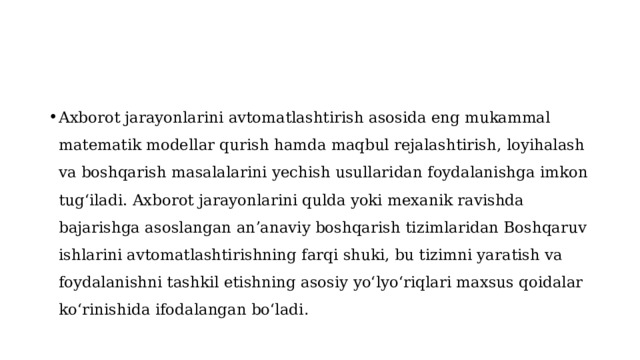 Axborot jarayonlarini avtomatlashtirish asosida eng mukammal matematik modellar qurish hamda  maqbul  rejalashtirish, loyihalash va boshqarish masalalarini yechish usullaridan foydalanishga imkon tugʻiladi. Axborot jarayonlarini qulda yoki mexanik ravishda bajarishga asoslangan anʼanaviy boshqarish tizimlaridan Boshqaruv ishlarini avtomatlashtirishning farqi shuki, bu tizimni yaratish va foydalanishni tashkil etishning asosiy yoʻlyoʻriqlari maxsus qoidalar koʻrinishida ifodalangan boʻladi . 