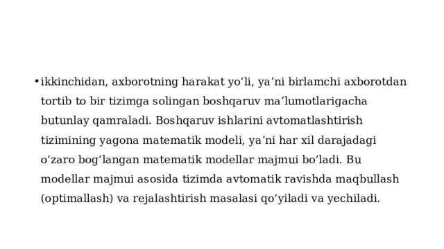 ikkinchidan, axborotning harakat yoʻli, yaʼni birlamchi axborotdan tortib to bir tizimga solingan boshqaruv maʼlumotlarigacha butunlay qamraladi. Boshqaruv ishlarini avtomatlashtirish tizimining yagona matematik modeli, yaʼni har xil darajadagi oʻzaro bogʻlangan matematik modellar majmui boʻladi. Bu modellar majmui asosida tizimda avtomatik ravishda maqbullash (optimallash) va rejalashtirish masalasi qoʻyiladi va yechiladi. 