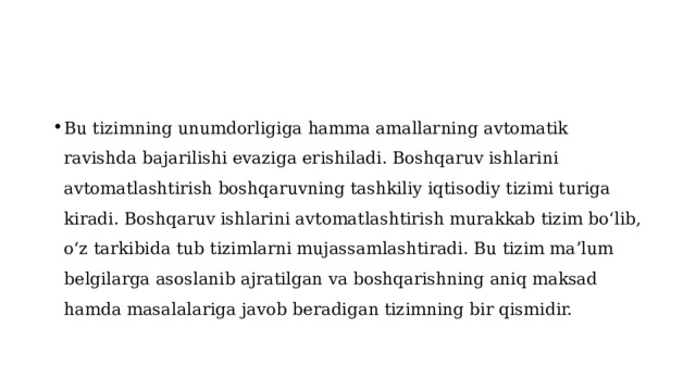 Bu tizimning unumdorligiga hamma amallarning avtomatik ravishda bajarilishi evaziga erishiladi. Boshqaruv ishlarini avtomatlashtirish boshqaruvning tashkiliy iqtisodiy tizimi turiga kiradi. Boshqaruv ishlarini avtomatlashtirish murakkab tizim boʻlib, oʻz tarkibida tub tizimlarni mujassamlashtiradi. Bu tizim maʼlum belgilarga asoslanib ajratilgan va boshqarishning aniq maksad hamda masalalariga javob beradigan tizimning bir qismidir. 