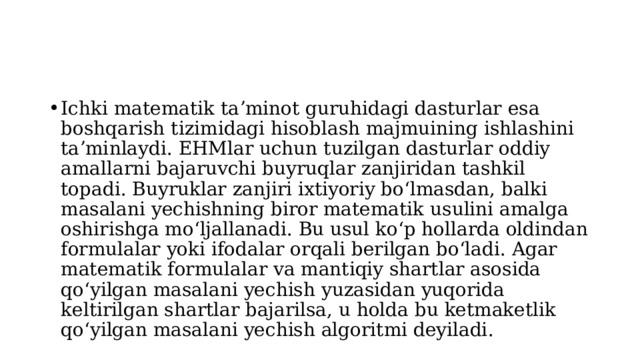 Ichki matematik taʼminot guruhidagi dasturlar esa boshqarish tizimidagi hisoblash majmuining ishlashini taʼminlaydi. EHMlar uchun tuzilgan dasturlar oddiy amallarni bajaruvchi buyruqlar zanjiridan tashkil topadi. Buyruklar zanjiri ixtiyoriy boʻlmasdan, balki masalani yechishning biror matematik usulini amalga oshirishga moʻljallanadi. Bu usul koʻp hollarda oldindan formulalar yoki ifodalar orqali berilgan boʻladi. Agar matematik formulalar va mantiqiy shartlar asosida qoʻyilgan masalani yechish yuzasidan yuqorida keltirilgan shartlar bajarilsa, u holda bu ketmaketlik qoʻyilgan masalani yechish algoritmi deyiladi. 