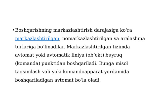 Boshqarishning markazlashtirish darajasiga ko‘ra  markazlashtirilgan , nomarkazlashtirilgan va aralashma turlariga bo‘linadilar. Markazlashtirilgan tizimda avtomat yoki avtomatik liniya (ob’ekt) buyruq (komanda) punktidan boshqariladi. Bunga misol taqsimlash vali yoki komandoapparat yordamida boshqariladigan avtomat bo‘la oladi. 