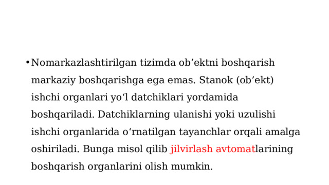 Nomarkazlashtirilgan tizimda ob’ektni boshqarish markaziy boshqarishga ega emas. Stanok (ob’ekt) ishchi organlari yo‘l datchiklari yordamida boshqariladi. Datchiklarning ulanishi yoki uzulishi ishchi organlarida o‘rnatilgan tayanchlar orqali amalga oshiriladi. Bunga misol qilib jilvirlash avtomat larining boshqarish organlarini olish mumkin. 